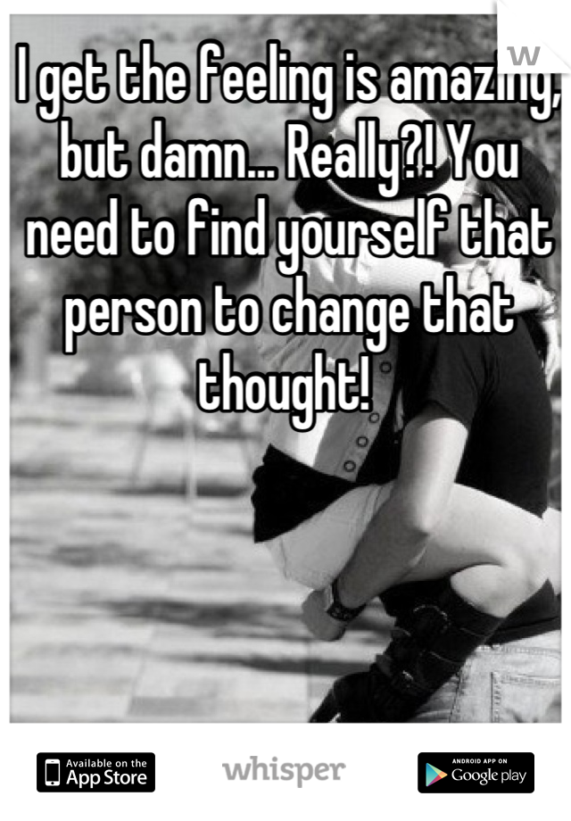 I get the feeling is amazing, but damn... Really?! You need to find yourself that person to change that thought! 