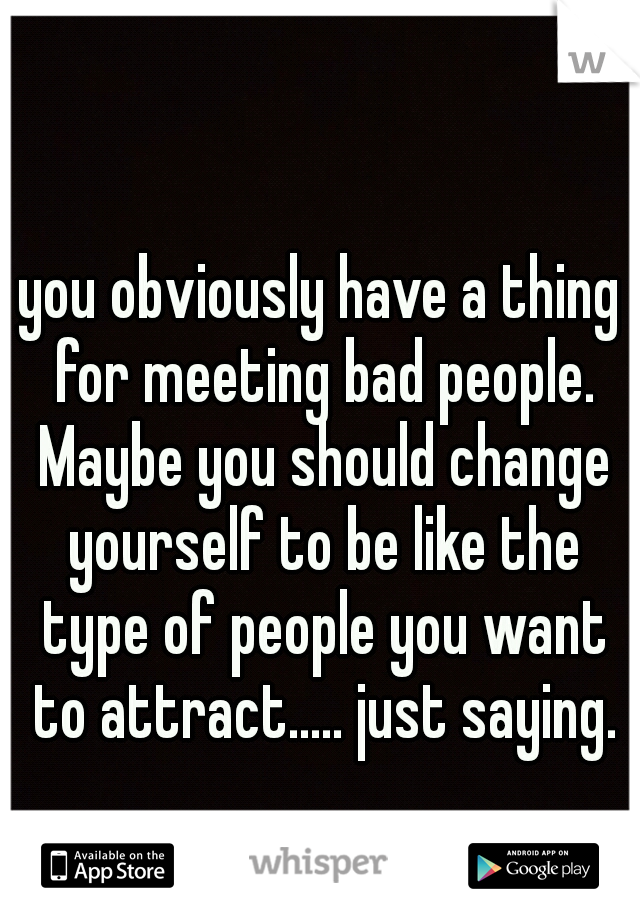 you obviously have a thing for meeting bad people. Maybe you should change yourself to be like the type of people you want to attract..... just saying.