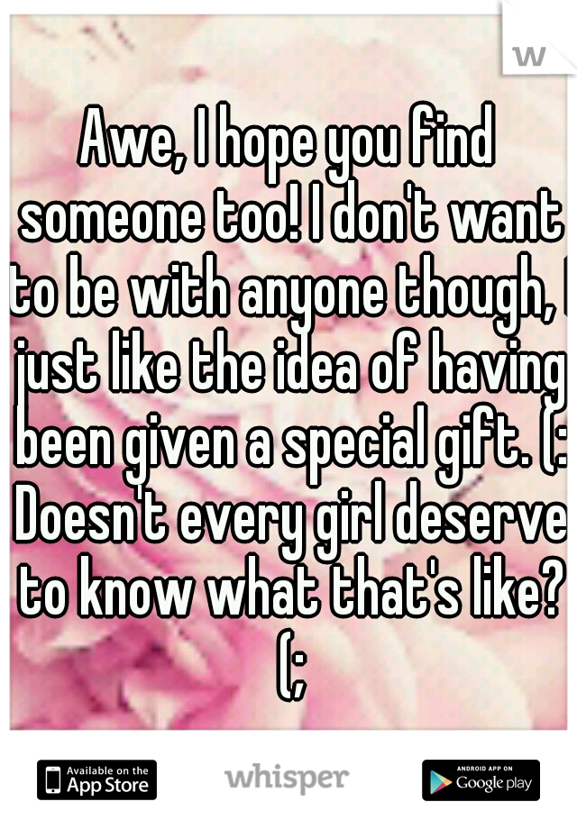 Awe, I hope you find someone too! I don't want to be with anyone though, I just like the idea of having been given a special gift. (: Doesn't every girl deserve to know what that's like? (;