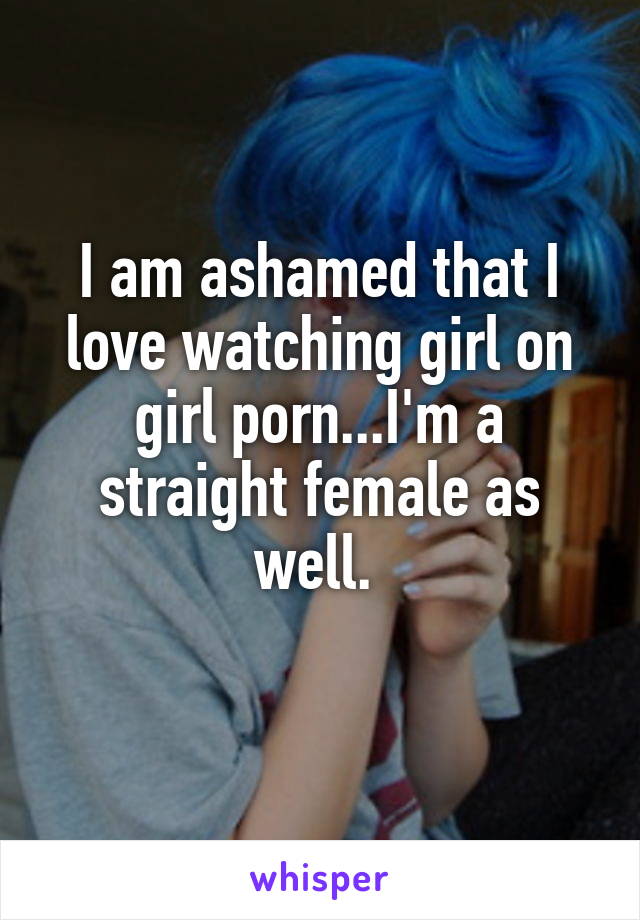 I am ashamed that I love watching girl on girl porn...I'm a straight female as well. 
