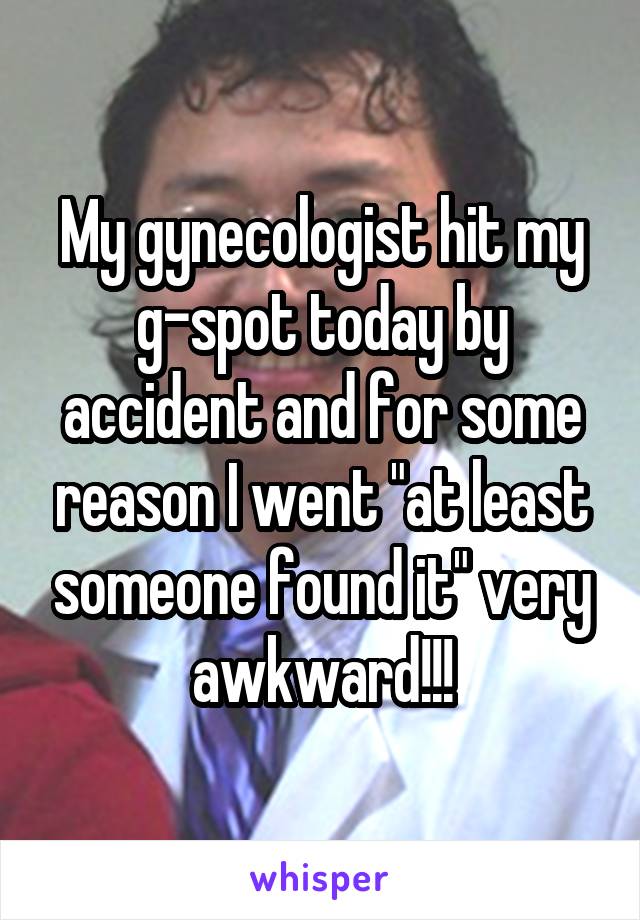 My gynecologist hit my g-spot today by accident and for some reason I went "at least someone found it" very awkward!!!