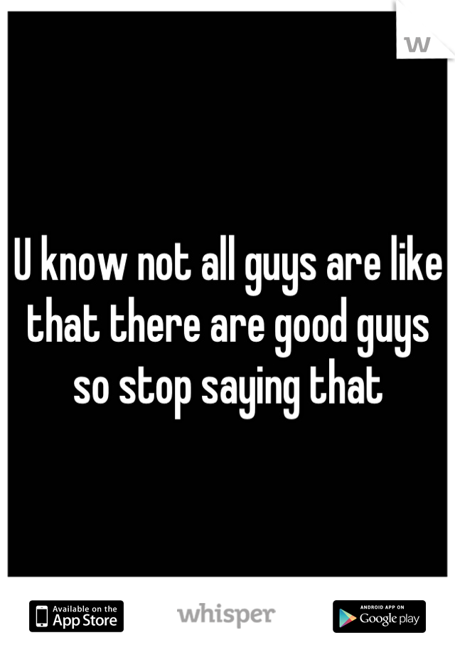 U know not all guys are like that there are good guys so stop saying that