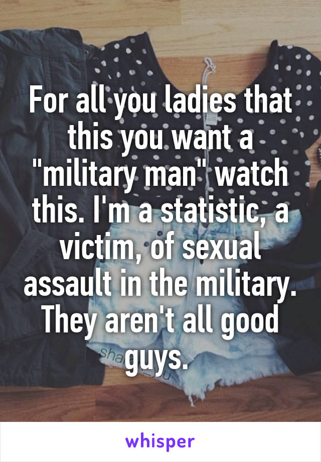 For all you ladies that this you want a "military man" watch this. I'm a statistic, a victim, of sexual assault in the military. They aren't all good guys. 