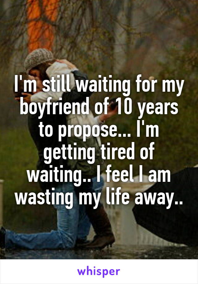 I'm still waiting for my boyfriend of 10 years to propose... I'm getting tired of waiting.. I feel I am wasting my life away..