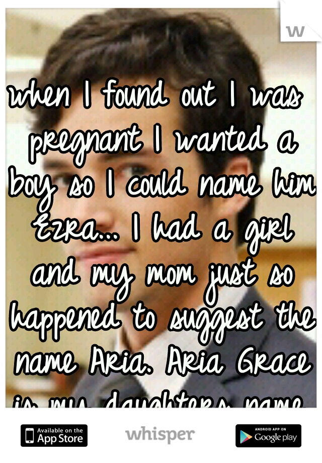 when I found out I was pregnant I wanted a boy so I could name him Ezra... I had a girl and my mom just so happened to suggest the name Aria. Aria Grace is my daughters name. :)