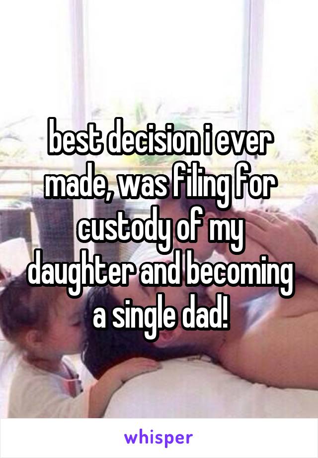 best decision i ever made, was filing for custody of my daughter and becoming a single dad!