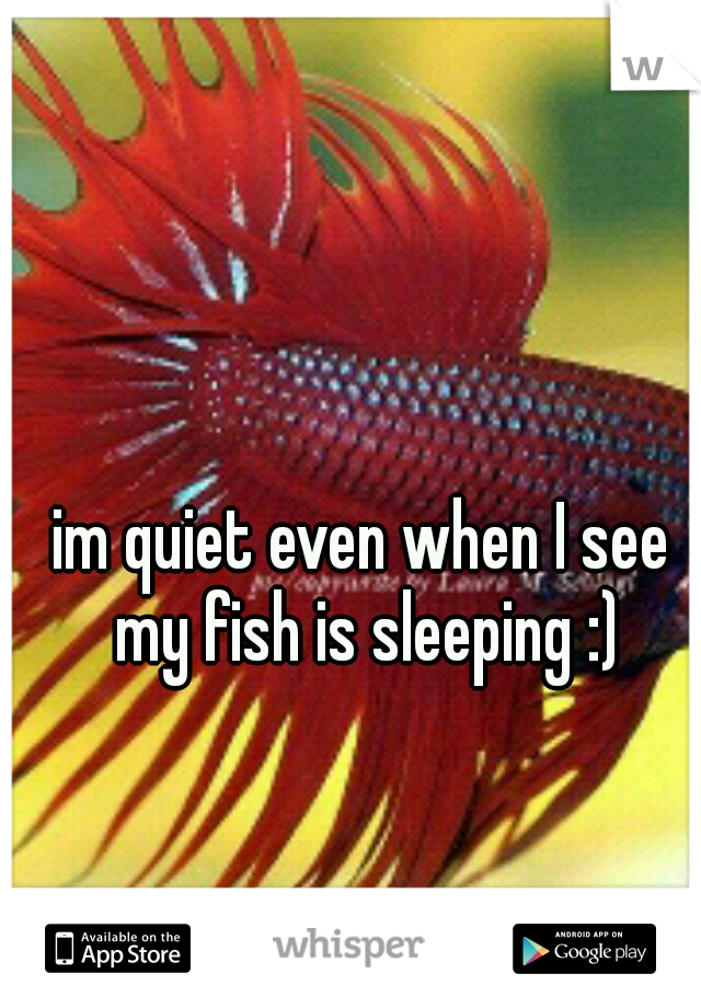 im quiet even when I see my fish is sleeping :)