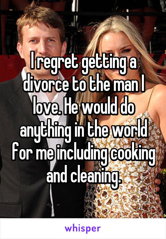 I regret getting a divorce to the man I love. He would do anything in the world for me including cooking and cleaning.