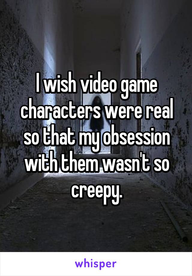 I wish video game characters were real so that my obsession with them wasn't so creepy.