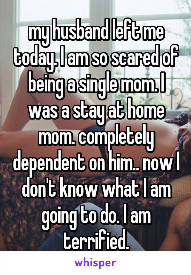 my husband left me today. I am so scared of being a single mom. I was a stay at home mom. completely dependent on him.. now I don't know what I am going to do. I am terrified.