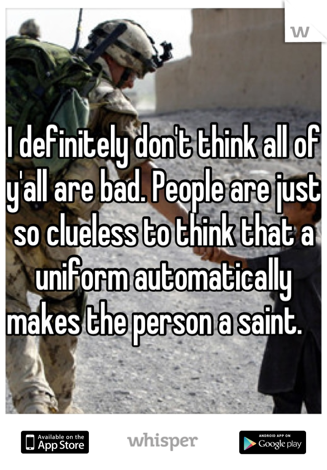 I definitely don't think all of y'all are bad. People are just so clueless to think that a uniform automatically makes the person a saint.   