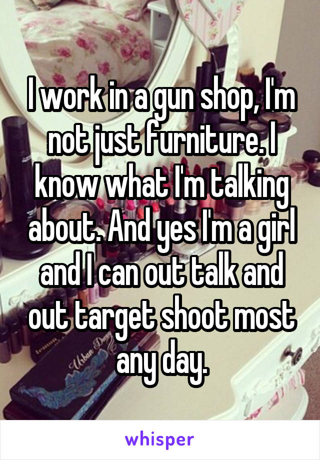 I work in a gun shop, I'm not just furniture. I know what I'm talking about. And yes I'm a girl and I can out talk and out target shoot most any day.