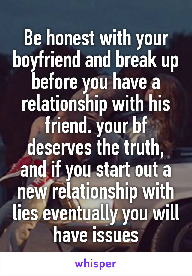 Be honest with your boyfriend and break up before you have a relationship with his friend. your bf deserves the truth, and if you start out a new relationship with lies eventually you will have issues