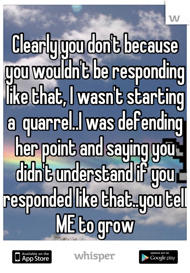 Clearly you don't because you wouldn't be responding like that, I wasn't starting a  quarrel..I was defending her point and saying you didn't understand if you responded like that..you tell ME to grow