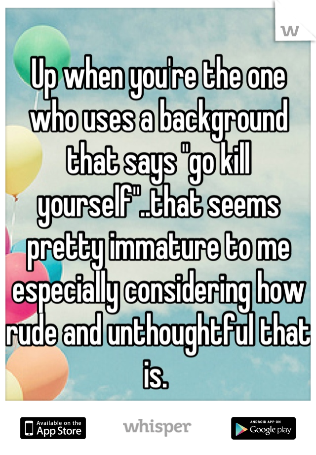 Up when you're the one who uses a background that says "go kill yourself"..that seems pretty immature to me especially considering how rude and unthoughtful that is. 