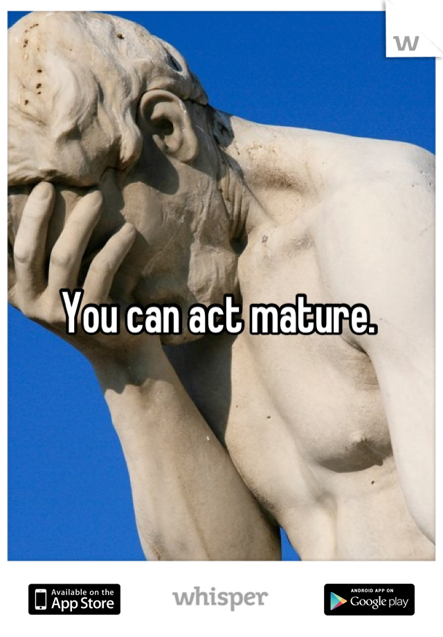 You can act mature. 