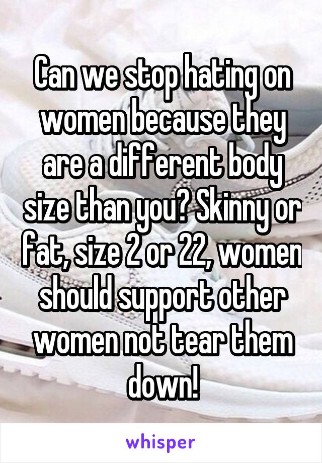 Can we stop hating on women because they are a different body size than you? Skinny or fat, size 2 or 22, women should support other women not tear them down!