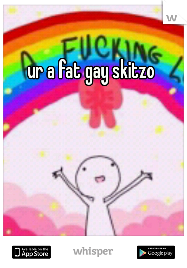 ur a fat gay skitzo