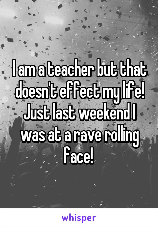 I am a teacher but that doesn't effect my life! Just last weekend I was at a rave rolling face! 