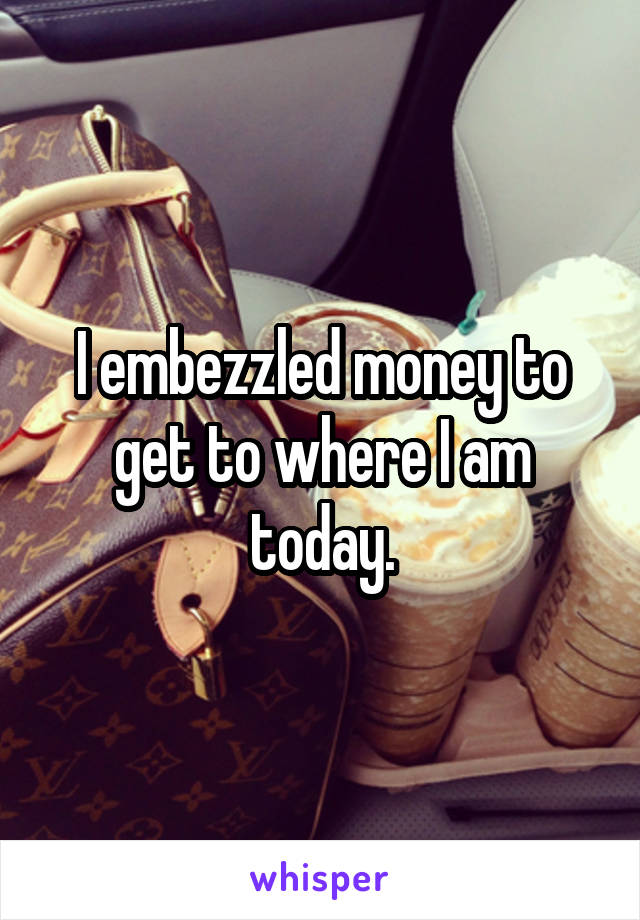 I embezzled money to get to where I am today.