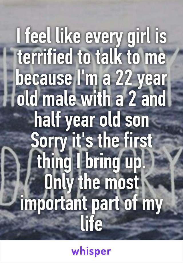 I feel like every girl is terrified to talk to me because I'm a 22 year old male with a 2 and half year old son
Sorry it's the first thing I bring up.
Only the most important part of my life