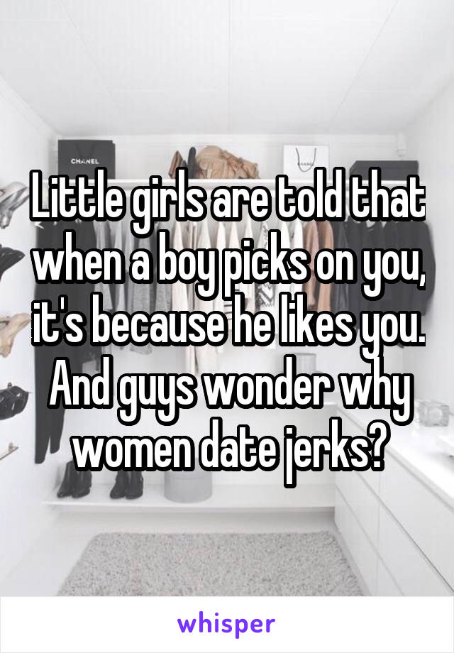 Little girls are told that when a boy picks on you, it's because he likes you. And guys wonder why women date jerks?