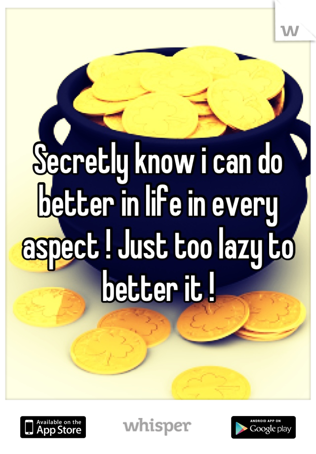 Secretly know i can do better in life in every aspect ! Just too lazy to better it !