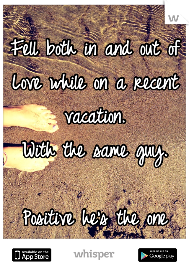 Fell both in and out of
Love while on a recent vacation. 
With the same guy.

Positive he's the one