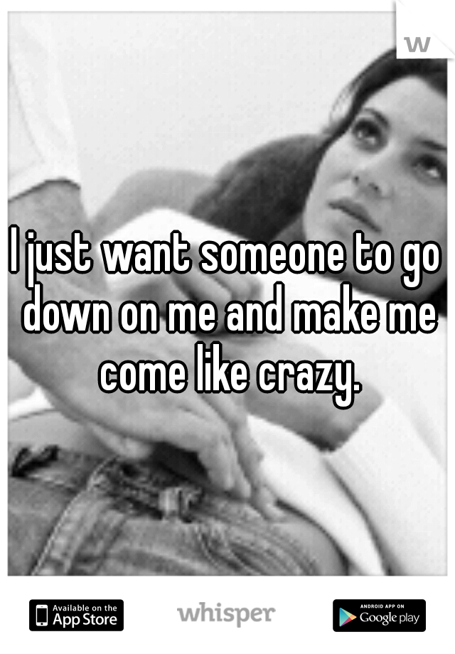 I just want someone to go down on me and make me come like crazy.