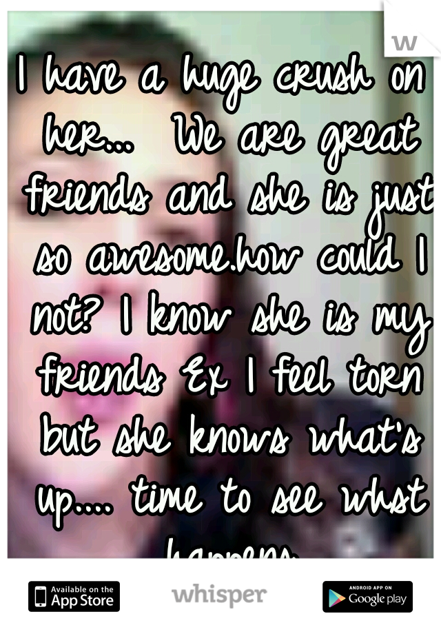 I have a huge crush on her...  We are great friends and she is just so awesome.how could I not? I know she is my friends Ex I feel torn but she knows what's up.... time to see whst happens