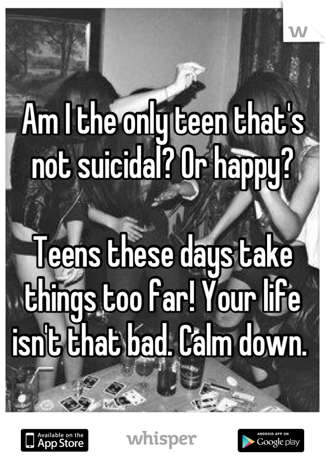 Am I the only teen that's not suicidal? Or happy? 

Teens these days take things too far! Your life isn't that bad. Calm down. 