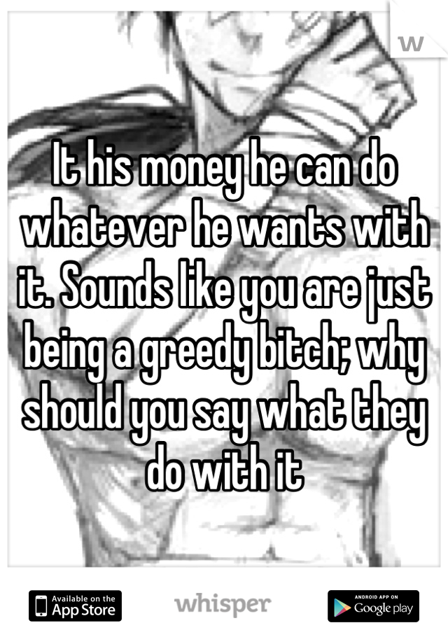 It his money he can do whatever he wants with it. Sounds like you are just being a greedy bitch; why should you say what they do with it