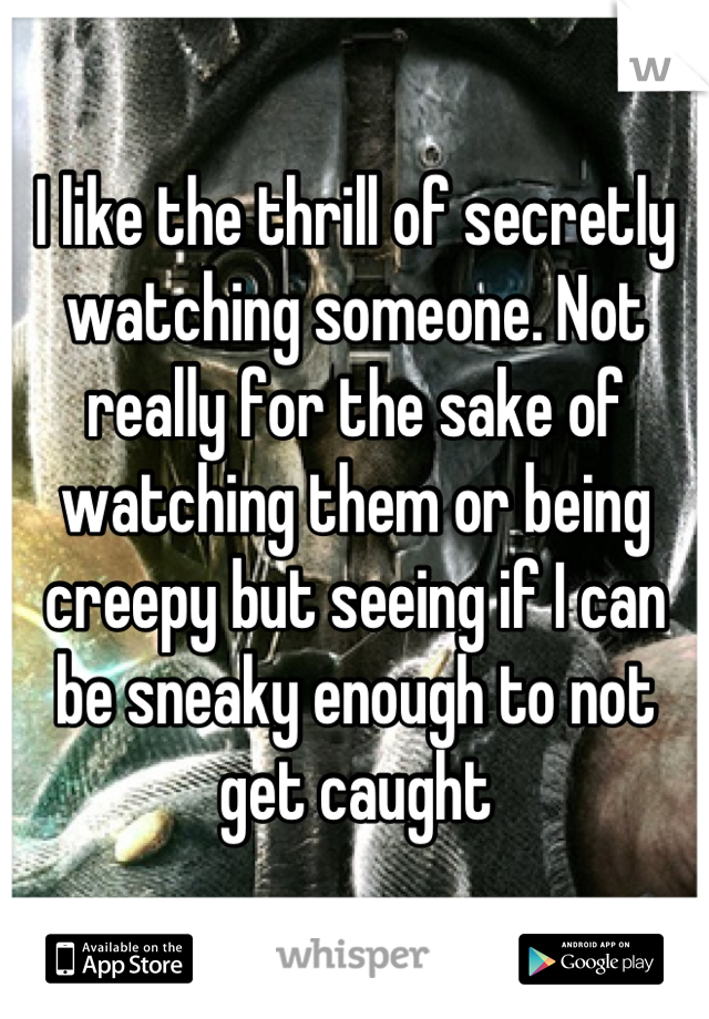 I like the thrill of secretly watching someone. Not really for the sake of watching them or being creepy but seeing if I can be sneaky enough to not get caught