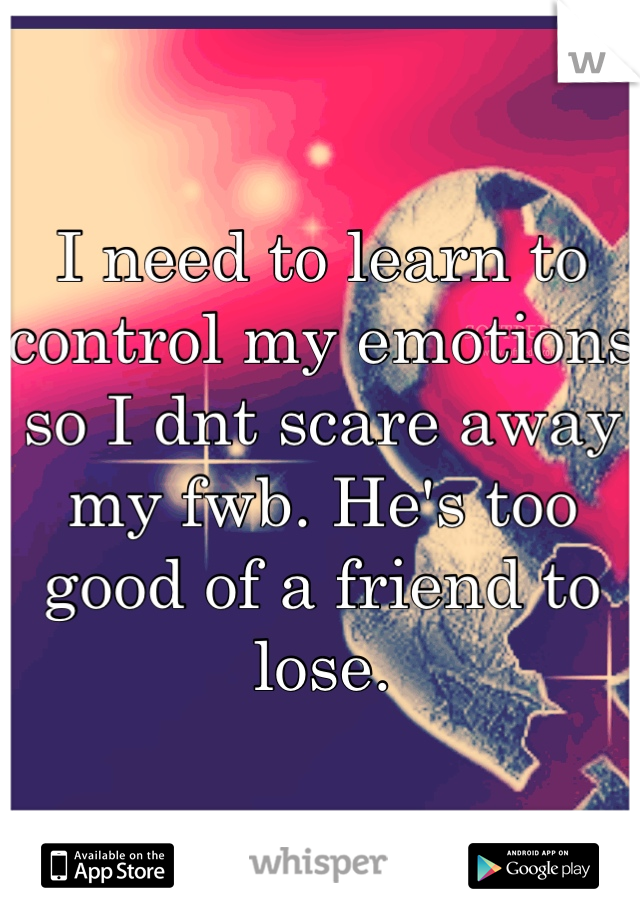 I need to learn to control my emotions so I dnt scare away my fwb. He's too good of a friend to lose.