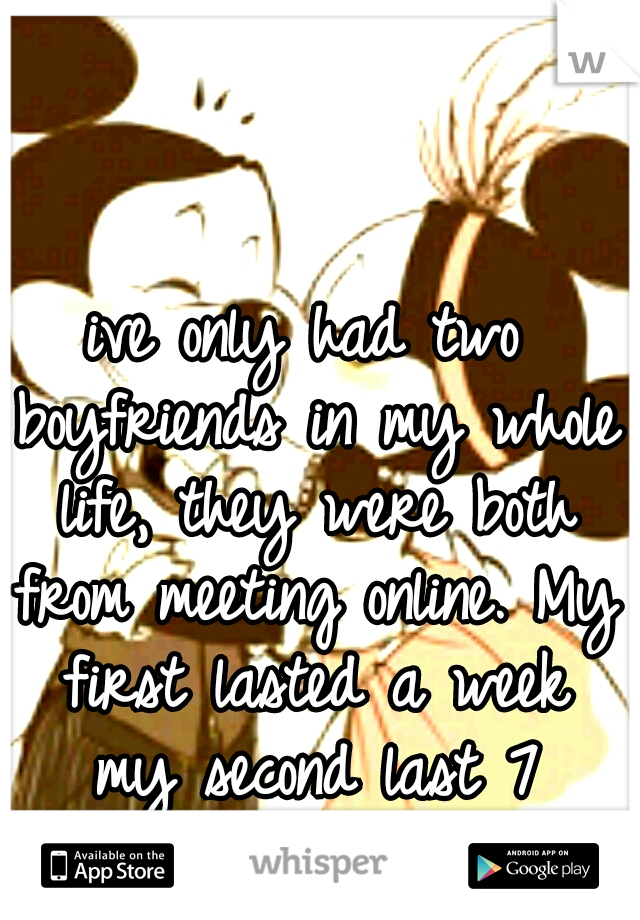 ive only had two boyfriends in my whole life, they were both from meeting online. My first lasted a week my second last 7 months.-BadPanda