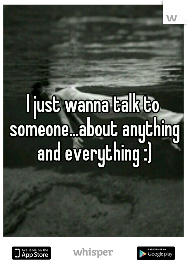 I just wanna talk to someone...about anything and everything :)