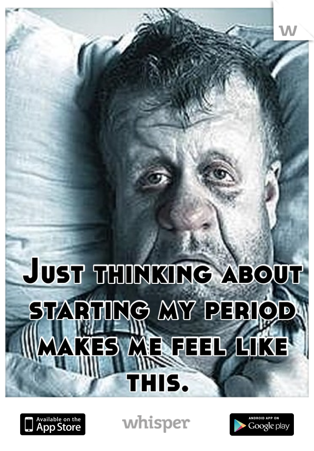 Just thinking about starting my period makes me feel like this. 