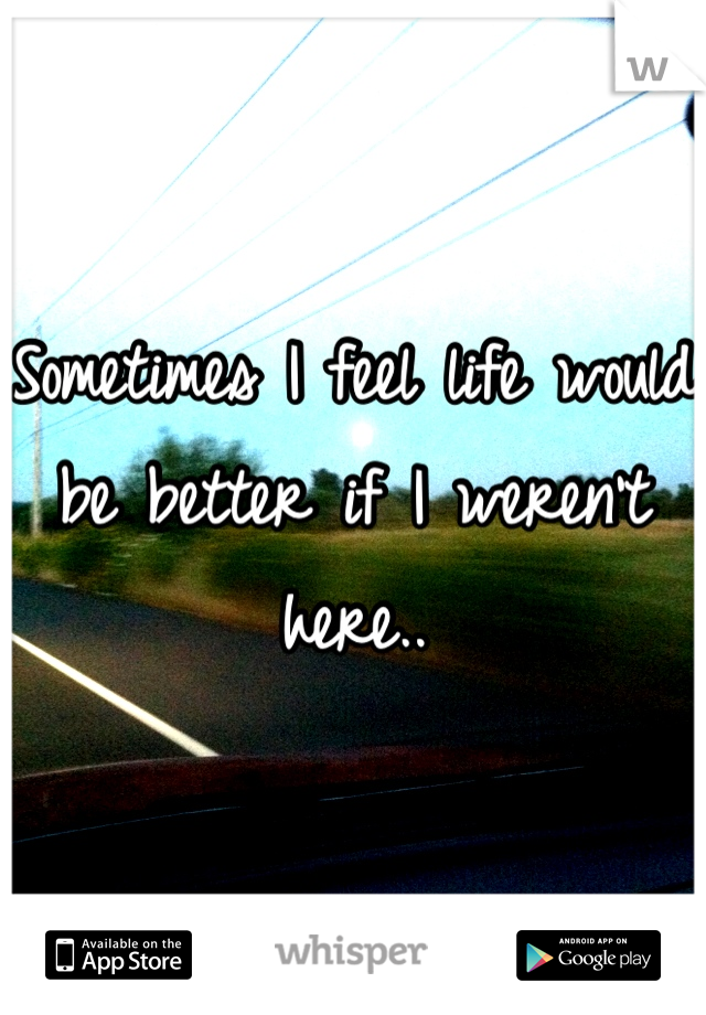 Sometimes I feel life would be better if I weren't here..