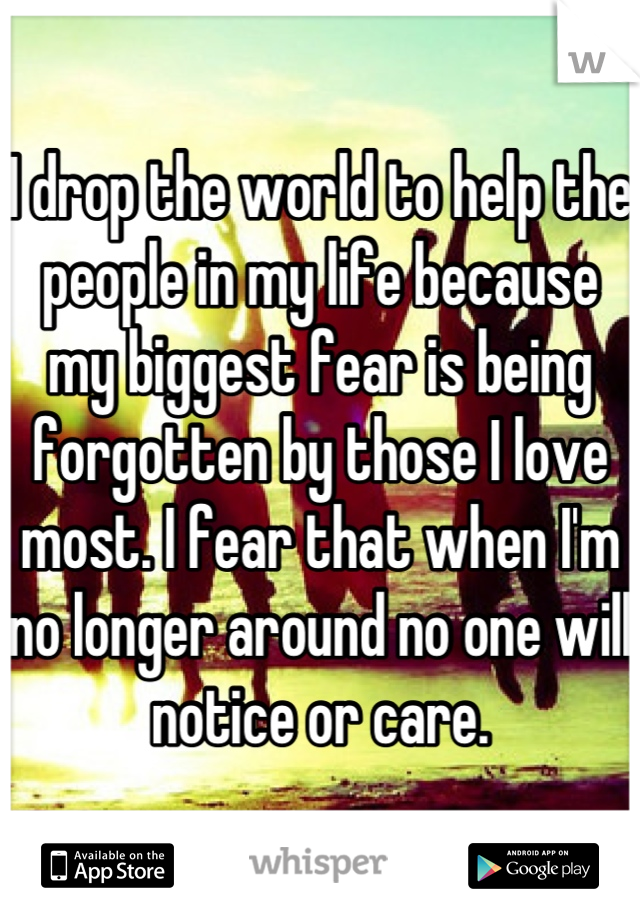 I drop the world to help the people in my life because my biggest fear is being forgotten by those I love most. I fear that when I'm no longer around no one will notice or care.