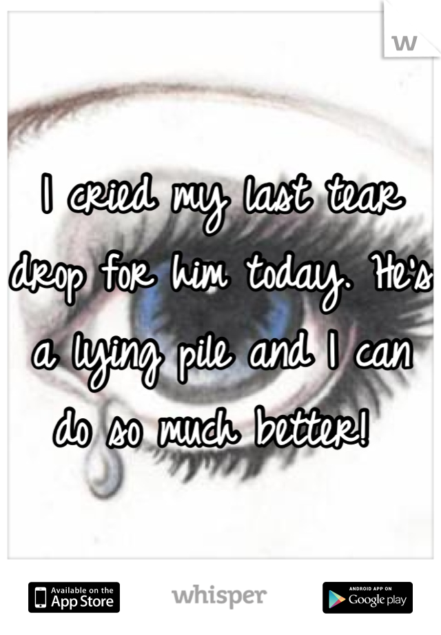 I cried my last tear drop for him today. He's a lying pile and I can do so much better! 