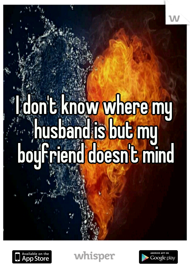 I don't know where my husband is but my boyfriend doesn't mind
