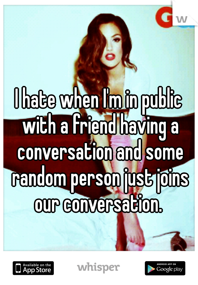I hate when I'm in public with a friend having a conversation and some random person just joins our conversation. 