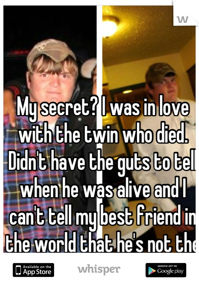 My secret? I was in love with the twin who died. Didn't have the guts to tell when he was alive and I can't tell my best friend in the world that he's not the one I love. 