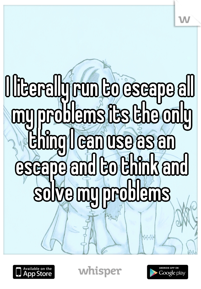 I literally run to escape all my problems its the only thing I can use as an escape and to think and solve my problems