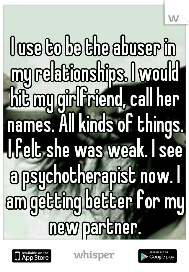 I use to be the abuser in my relationships. I would hit my girlfriend, call her names. All kinds of things. I felt she was weak. I see a psychotherapist now. I am getting better for my new partner.