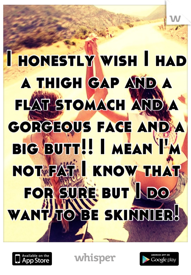 I honestly wish I had a thigh gap and a flat stomach and a gorgeous face and a big butt!! I mean I'm not fat I know that for sure but I do want to be skinnier! 