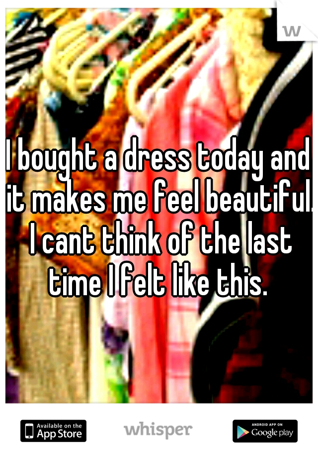 I bought a dress today and it makes me feel beautiful. I cant think of the last time I felt like this. 