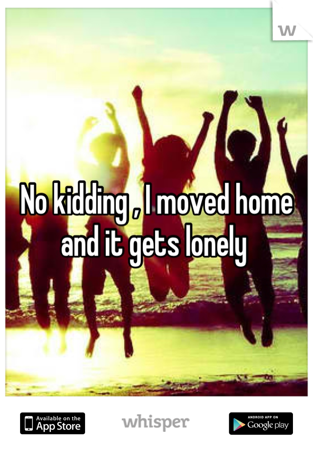 No kidding , I moved home and it gets lonely 