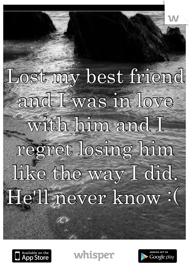 Lost my best friend and I was in love with him and I regret losing him like the way I did. He'll never know :( 