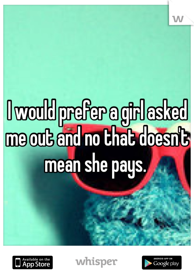 I would prefer a girl asked me out and no that doesn't mean she pays. 